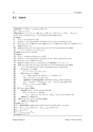 78 The Hybrid
A-2 Hybrid
1 foreach i ∈ T do si = argmins∈S{d(i, s)}
2 P ← i∈T (i, si, r1)
3 foreach k,u ∈ T, if sk ≡ su do svku = (d(k, sk) − d(k, u)) ∗ c1 + (Nksk
− Nku) ∗ p
4 SV1, SV2 ← sorting of svku > 0 according to decreasing saving
5 repeat
6 (k,u) ← next element in SV1
7 turbines ← the total number of turbines in the routes containing k and u
8 if k and u are in diﬀerent routes and (k, sk) ∈ P and u has only one neighbour in P,
9 and turbines ≤ n1,
10 and (k,u) does not cross any connection in P and transmission line then
11 P ← P  ((k, sk, r1) ∪ (k, u, r1))
12 until end of SV1 is reached
13 repeat
14 (k,u) ← maximum saving svku in SV2
15 turbines ← the total number of turbines in the routes containing k and u
16 if k and u are in diﬀerent routes,
17 and the number of (t,u) connections in P foreach t ∈ T < sw − 1,
18 and (k,u) does not cross any connection in P and transmission line then
19 i, j ← last clients in the routes containing k and u respectively
20 if turbines ≤ n1 then
21 P ← P  ((i, si, r1) ∪ (k, u, r1))
22 elif turbines > n1 then
23 ni ← cable capacity for which ni−1 < turbines ≤ ni
24 Ptmp ← P  ((i, si, r1) ∪ (k, u, r1))
25 upgrade and downgrade connections in Ptmp where necessary
26 svku ← Cost(P) − Cost(Ptmp) + (Nisi − Nku) ∗ p and update SV2
27 if svku = maxsv∈SV2 {sv} then
28 P ← Ptmp
29 if P was updated then
30 foreach client z of the merged route do
31 if n ∈ T and svzn ∈ SV2 do
32 svzn ← (d(j, sj) − d(z, n)) ∗ c1 + (Njsj − Nzn) ∗ p and update SV2
33 delete svku from SV2
34 elif P and svku were not updated then
35 delete svku from SV2
36 until svku < 0
37 P ← RouteOpt (radial parts of the routes for which cable r1 is used)
38 L = { (uk,uv,rkv
1 )∈P d(uk, uv), ..., (uk,uv,rkv
R )∈P d(uk, uv)}
39 C = li∈L li ∗ ci
40 N = (uk,uv,rkv
i )∈P Nukuv
41 return P, L, C, N
Georgios Katsouris Master of Science Thesis
 