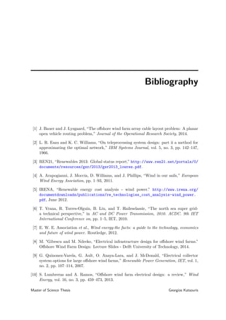 Bibliography
[1] J. Bauer and J. Lysgaard, “The oﬀshore wind farm array cable layout problem: A planar
open vehicle routing problem,” Journal of the Operational Research Society, 2014.
[2] L. R. Esau and K. C. Williams, “On teleprocessing system design: part ii a method for
approximating the optimal network,” IBM Systems Journal, vol. 5, no. 3, pp. 142–147,
1966.
[3] REN21, “Renewables 2013: Global status report.” http://www.ren21.net/portals/0/
documents/resources/gsr/2013/gsr2013_lowres.pdf.
[4] A. Arapogianni, J. Moccia, D. Williams, and J. Phillips, “Wind in our sails,” European
Wind Energy Asociation, pp. 1–93, 2011.
[5] IRENA, “Renewable energy cost analysis - wind power.” http://www.irena.org/
documentdownloads/publications/re_technologies_cost_analysis-wind_power.
pdf, June 2012.
[6] T. Vrana, R. Torres-Olguin, B. Liu, and T. Haileselassie, “The north sea super grid-
a technical perspective,” in AC and DC Power Transmission, 2010. ACDC. 9th IET
International Conference on, pp. 1–5, IET, 2010.
[7] E. W. E. Association et al., Wind energy-the facts: a guide to the technology, economics
and future of wind power. Routledge, 2012.
[8] M. "Gibescu and M. Ndreko, “Electrical infrastracture design for oﬀshore wind farms.”
Oﬀshore Wind Farm Design: Lecture Slides - Delft University of Technology, 2014.
[9] G. Quinonez-Varela, G. Ault, O. Anaya-Lara, and J. McDonald, “Electrical collector
system options for large oﬀshore wind farms,” Renewable Power Generation, IET, vol. 1,
no. 2, pp. 107–114, 2007.
[10] S. Lumbreras and A. Ramos, “Oﬀshore wind farm electrical design: a review,” Wind
Energy, vol. 16, no. 3, pp. 459–473, 2013.
Master of Science Thesis Georgios Katsouris
 