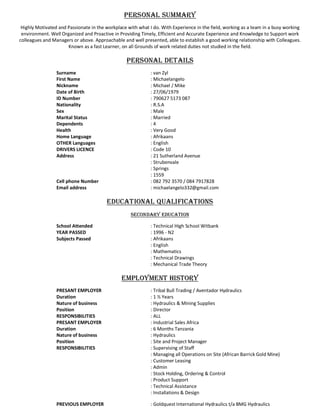 PERSONAL SUMMARY
Highly Motivated and Passionate in the workplace with what I do. With Experience in the field, working as a team in a busy working
environment. Well Organized and Proactive in Providing Timely, Efficient and Accurate Experience and Knowledge to Support work
colleagues and Managers or above. Approachable and well presented, able to establish a good working relationship with Colleagues.
Known as a fast Learner, on all Grounds of work related duties not studied in the field.
PERSONAL DETAILS
Surname : van Zyl
First Name : Michaelangelo
Nickname : Michael / Mike
Date of Birth : 27/06/1979
ID Number : 790627 5173 087
Nationality : R.S.A
Sex : Male
Marital Status : Married
Dependents : 4
Health : Very Good
Home Language : Afrikaans
OTHER Languages : English
DRIVERS LICENCE : Code 10
Address : 21 Sutherland Avenue
: Strubenvale
: Springs
: 1559
Cell phone Number : 082 792 3570 / 084 7917828
Email address : michaelangelo332@gmail.com
EDUCATIONAL QUALIFICATIONS
SECONDARY EDUCATION
School Attended : Technical High School Witbank
YEAR PASSED : 1996 - N2
Subjects Passed : Afrikaans
: English
: Mathematics
: Technical Drawings
: Mechanical Trade Theory
EMPLOYMENT HISTORY
PRESANT EMPLOYER : Tribal Bull Trading / Aventador Hydraulics
Duration : 1 ½ Years
Nature of business : Hydraulics & Mining Supplies
Position : Director
RESPONSIBILITIES : ALL
PRESANT EMPLOYER : Industrial Sales Africa
Duration : 6 Months Tanzania
Nature of business : Hydraulics
Position : Site and Project Manager
RESPONSIBILITIES : Supervising of Staff
: Managing all Operations on Site (African Barrick Gold Mine)
: Customer Leasing
: Admin
: Stock Holding, Ordering & Control
: Product Support
: Technical Assistance
: Installations & Design
PREVIOUS EMPLOYER : Goldquest International Hydraulics t/a BMG Hydraulics
 
