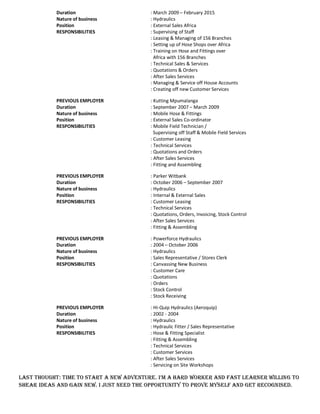 Duration : March 2009 February 2015
Nature of business : Hydraulics
Position : External Sales Africa
RESPONSIBILITIES : Supervising of Staff
: Leasing & Managing of 156 Branches
: Setting up of Hose Shops over Africa
: Training on Hose and Fittings over
Africa with 156 Branches
: Technical Sales & Services
: Quotations & Orders
: After Sales Services
: Managing & Service off House Accounts
: Creating off new Customer Services
PREVIOUS EMPLOYER : Kutting Mpumalanga
Duration : September 2007 March 2009
Nature of business : Mobile Hose & Fittings
Position : External Sales Co-ordinator
RESPONSIBILITIES : Mobile Field Technician /
Supervising off Staff & Mobile Field Services
: Customer Leasing
: Technical Services
: Quotations and Orders
: After Sales Services
: Fitting and Assembling
PREVIOUS EMPLOYER : Parker Witbank
Duration : October 2006 September 2007
Nature of business : Hydraulics
Position : Internal & External Sales
RESPONSIBILITIES : Customer Leasing
: Technical Services
: Quotations, Orders, Invoicing, Stock Control
: After Sales Services
: Fitting & Assembling
PREVIOUS EMPLOYER : Powerforce Hydraulics
Duration : 2004 October 2006
Nature of business : Hydraulics
Position : Sales Representative / Stores Clerk
RESPONSIBILITIES : Canvassing New Business
: Customer Care
: Quotations
: Orders
: Stock Control
: Stock Receiving
PREVIOUS EMPLOYER : Hi-Quip Hydraulics (Aeroquip)
Duration : 2002 - 2004
Nature of business : Hydraulics
Position : Hydraulic Fitter / Sales Representative
RESPONSIBILITIES : Hose & Fitting Specialist
: Fitting & Assembling
: Technical Services
: Customer Services
: After Sales Services
: Servicing on Site Workshops
LAST THOUGHT: Time to start a new adventure. I m a hard worker and fast learner willing to
shear ideas and gain new. I just need the opportunity to prove myself and get recognised.
 