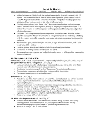 Frank D. Houser
10156 Sunderland Circle Sandy, Utah 84092 (801) 541-6232 frank.houser@comcast.net
 Initiated a concept, at District level, that resulted in an order for three unit exchange 2,650 HP
engines. Deal allowed customer to trade-in smaller spare equipment against contract value of
$825,000. Negotiations resulted in a win/win situation for both parties, traded equipment was
quickly resold and customer received fair value for idle older units.
 Obtained and coordinated order for the “first” North American oil and gas total maintenance
contract with Chevron on three large bore, two-cycle, integral gas compressors valued at $2.5
million. Order resulted in establishing a new satellite operation and formally expanded product
offerings of company.
 Developed a five year planned maintenance agreement for two 35,000 HP industrial turbine
generator packages for Amoco. Order resulted in consigned inventory and controlling scheduling
of all five vendors involved in conducting semi-annual and annual maintenance functions on the
equipment.
 Recommended spare parts inventory for new units, at eight different installations, with a total
award value of $1.1 million.
 Produced detailed, accurate and concise technical proposals and presentations.
 Experienced in creating accurate sales forecasts and reports.
 Known as a team player, mentor, and product information source by all levels of the organization,
internal and external.
PROFESSIONAL EXPERIENCE:
COOPER ENERGY SERVICES (now Cameron Compression Systems)-Springfield, OH & Salt Lake City, UT
Integrated Services Sales Manager-Salt Lake City, UT
 Managed total solution sales (of all company products and services) in five states in the Rocky
Mountain area, to local and major oil and gas companies.
 Coordinated interaction among all levels of the customers’ organization and company.
 Communicated comprehensive insight of the customer and the competition.
 Empowered management of the assigned accounts.
Salesman-Salt Lake City, UT
 Promoted to one of the “first” combined new unit, OEM aftermarket parts and services salesman
because of previously demonstrated success as a Senior Field Sales Representative and
engineering background.
 Managed total account responsibility for equipment sizing, preparing and making presentations,
preparing proposals and project management of sold projects.
 Managed five states in the Rocky Mountain area, selling to local and major oil and gas
companies. Included interacting and supporting all levels of personnel within a customer’s
organization, which established long-term rapport and confidence.
 Achieved an average 128% of sales forecast.
Sr. Field Sales Representative-Salt Lake City, UT
 Managed outside Aftermarket sales in five states within the Rocky Mountain area. Selling
company products at local and major oil and gas companies. Duties included making
presentations and proposals/quotes for OEM Aftermarket parts and services.
 Achieved an average 119% of sales forecast.
 