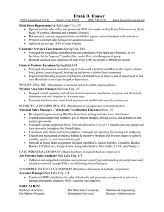 Frank D. Houser
10156 Sunderland Circle Sandy, Utah 84092 (801) 541-6232 frank.houser@comcast.net
Field Sales Representative-Salt Lake City, UT
 Opened satellite sales office and penetrated OEM aftermarket within Rocky Mountain area (Utah,
Idaho, Wyoming, Montana and western Colorado).
 Documented customer equipment base, established rapport and relationships with customers.
 Prepared customer sales forecast for assigned accounts.
 Achieved an average 114% of sales forecast.
Customer Services Coordinator-Springfield, OH
 Managed the scheduling, manufacturing and expediting of the spare parts business, at two
facilities, for the Superior product line, under Materials Management group.
 Doubled standard hour shipments of parts from 5,000 per month to 10,000 per month.
General Factory Foreman-Springfield, OH
 Managed all personnel, manufacturing activities and scheduled workflow in the engine cylinder
head, piston, connecting rod, bearing cap and power cylinder liner department.
 Implemented tracking program which better controlled flow of material out of department to test
area. Resulted in less scrap charged to department.
WERMA-USA, INC. (Manufacturer of industrial optical & audible signaling devices)
Western Area Sales Manager-Salt Lake City, UT
 Managed, trained, supported, and led four electrical equipment manufacturer rep groups and 11electrical
distributors with 400+ branches in 14 western states.
 Penetrated distributor base, raised brand awareness and doubled sales over the previous year.
BLENDTEC, A DIVISION OF K-TEC (Manufacturer of microprocessor controlled blenders)
National Sales Manager – Wholesale Distribution Channel-Orem, UT
 Developed program moving Blendtec from direct selling to dealer based distribution.
 Created manufacturer rep contracts, got-to-market strategy, pricing policy, and distribution and
supply agreements.
 Managed, trained, supported, hired, fired and directed activity of 16 manufacturer rep groups and
their networks throughout the United States.
 Coordinate with clients and representatives / managers on reporting, forecasting and analyzing.
 Created and maintained an internal Rebate & Incentive Program and booster targets to achieve
monthly, quarterly, and annual sales targets.
 National & Major chain assignment included Applebee’s, Baskin Robbins, Cinnabon, Dunkin’
Donuts, El Pollo Loco, Krispy Kreme, Long John Silver’s, Mrs. Fields, TCBY, and Wendy’s.
CATE INDUSTRIAL COMPANY (Master distributor of Ingersoll Rand air compressors)
Air Systems Sales Engineer-Salt Lake City, UT
 Called on and supported contractors and end-users specifying and installing air compressors and
related accessories through RFQ’s and following award of project.
SUNSOURCE TECHNOLOGY SERVICES (Distributor of pneumatic & hydraulic components)
Account Manager-Salt Lake City, UT
 Conducted MRO distribution for sales of hydraulic and pneumatic components to end users
through aftermarket channels, OEM’s and tier-one suppliers.
EDUCATION:
Bachelor of Science The Ohio State University Mechanical Engineering
Pre-Masters Program Wittenberg University Business Administration
 