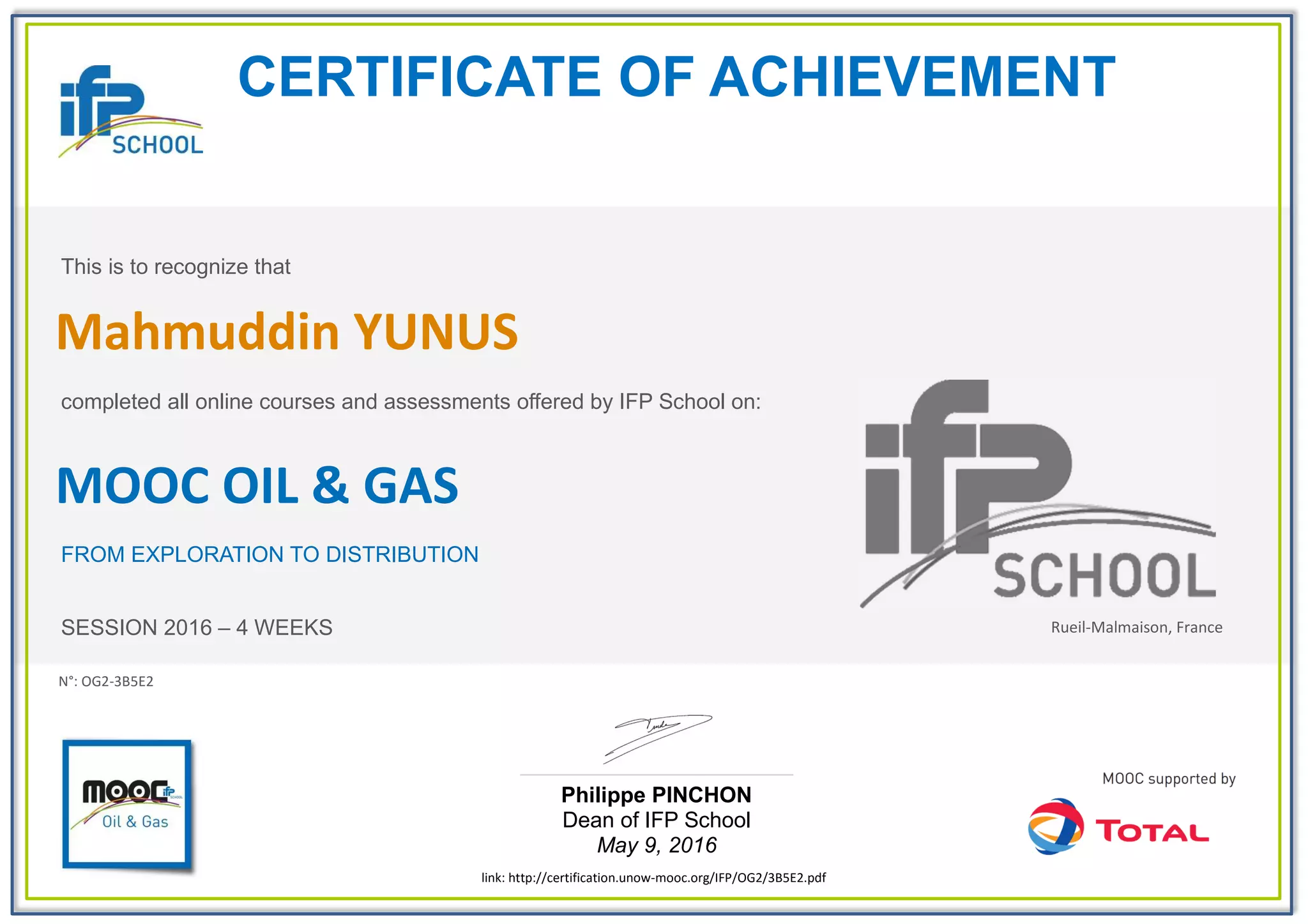 CERTIFICATE OF ACHIEVEMENT
This is to recognize that
completed all online courses and assessments offered by IFP School on:
MOOC OIL & GAS
FROM EXPLORATION TO DISTRIBUTION
SESSION 2016 – 4 WEEKS
Philippe PINCHON
Dean of IFP School
May 9, 2016
link: http://certification.unow-mooc.org/IFP/OG2/3B5E2.pdf
N°: OG2-3B5E2
Mahmuddin YUNUS
Rueil-Malmaison, France