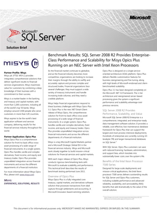 Benchmark Results: SQL Server 2008 R2 Provides Enterprise-
Class Performance and Scalability for Misys Opics Plus
Running on an NEC Server with Intel Xeon Processors
Solution Brief
As the financial market continues to globalize,
and as the financial industry becomes more
competitive, organizations are looking to increase
their margins through the ability to swiftly and
accurately capture and process complex and
structured trades. Financial organizations face
several challenges: they must support a wide
variety of treasury instruments and handle
increasing trade volumes, and they need a
credible platform.
Misys helps financial organizations respond to
these business challenges with Misys Opics Plus
3.1. Opics Plus is the new .NET Smart Client
release of Misys Opics, the comprehensive
solution for front-to-back office cross-asset
processing of a wide range of financial
instruments. In a single system, Opics Plus
handles vanilla and complex derivatives, fixed
income, and equity and treasury trades. Opics
Plus provides unparalleled integration across
financial instruments and across the different
departments of a financial institution.
Misys is a key Microsoft Capital Markets partner
and a Microsoft Strategic Global ISV in the
financial services industry. Misys and Microsoft
work closely together to build mission-critical
solutions for financial services and capital markets.
With each major release of Opics Plus, Misys
conducts rigorous benchmarking tests with
Microsoft to evaluate scalability and performance.
This technical brief describes the results of
benchmark testing performed June 2011.
Overview of Opics Plus
Misys Opics Plus is a fully integrated core
treasury, capital markets, and derivatives software
solution that processes transactions from deal
capture through settlements and accounting. A
Microsoft Innovator Award–winning solution,
Opics Plus is designed on a single service-
oriented architecture (SOA) platform. Opics Plus
delivers flexible customization features for
business reengineering and fine tuning, along
with high levels of Microsoft-endorsed and client-
benchmarked scalability.
Opics Plus 3.1 has been designed completely on
the Microsoft .NET 3.0 framework. The n-tier
architecture and reengineered server-based
processing gives the system a significant
performance and scalability advantage over
previous versions.
SQL Server 2008 R2 Provides
Performance, Scalability, and Value
Microsoft SQL Server 2008 R2 Enterprise is a
comprehensive, integrated, and enterprise-ready
data management software solution. It provides a
reliable, cost-effective, low-maintenance database
framework for Opics Plus that can support the
largest and most process-intensive deployments.
Hundreds of enterprises are currently running 10-
terabyte (TB) and larger transactional databases
on SQL Server.1
With SQL Server, Opics Plus customers can save
with reduced licensing, hardware, administration,
and support fees, which translate into
substantially lower costs over the system's life.
Benefits of the Intel Xeon Processor
7500 Series
Designed for large-scale deployments and
mission-critical applications, the Intel Xeon
processor 7500 series delivers outstanding results
for SQL Server and Opics Plus customers,
including scalable performance and advanced
reliability, availability, and serviceability (RAS)
benefits that add dramatically to the value of the
overall solution.
This document is for informational purposes only. MICROSOFT MAKES NO WARRANTIES, EXPRESS OR IMPLIED, IN THIS SUMMARY.
Partner Profile: Misys
Misys plc (FTSE: MSY.L) provides
integrated, comprehensive solutions that
deliver significant results to financial
services organizations. Misys maximizes
value for customers by combining a deep
knowledge of their business with a
commitment to their success.
Misys is a market leader in the banking
and treasury and capital markets, with
more than 1,200 customers, including all
of the world’s top 50 banks. Misys
employs around 3,500 people who serve
customers in more than 120 countries.
Misys aspires to be the world’s best
application software and services
company, delivering results for the
financial services industry throughout the
world.
Partner Application: Opics Plus
Misys Opics Plus is a comprehensive
solution for front-to-back office cross-
asset processing of a wide range of
financial instruments. In a single system,
Opics Plus handles vanilla and complex
derivatives, fixed income, and equity and
treasury trades. Opics Plus provides
unparalleled integration across financial
instruments and across the different
departments of a financial institution.
For more information about Misys Opics
Plus, please visit: www.misys.com
MISYS:
EXPERIENCE, SOLUTIONS, RESULTS
1
http://www.microsoft.com/presspass/itanalyst/docs/06-30-
09EnterpriseDatabaseManagementSystems.pdf
 