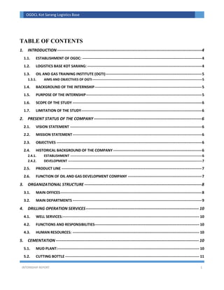 INTERNSHIP REPORT 1
OGDCL Kot Sarang Logistics Base
TABLE OF CONTENTS
1. INTRODUCTION----------------------------------------------------------------------------------------------------------4
1.1. ESTABLISHMENT OF OGDC: -------------------------------------------------------------------------------------------------4
1.2. LOGISTICS BASE KOT SARANG: ---------------------------------------------------------------------------------------------4
1.3. OIL AND GAS TRAINING INSTITUTE (OGTI)------------------------------------------------------------------------------5
1.3.1. AIMS AND OBJECTIVES OF OGTI----------------------------------------------------------------------------------------------------5
1.4. BACKGROUND OF THE INTERNSHIP---------------------------------------------------------------------------------------5
1.5. PURPOSE OF THE INTERNSHIP----------------------------------------------------------------------------------------------5
1.6. SCOPE OF THE STUDY ---------------------------------------------------------------------------------------------------------6
1.7. LIMITATION OF THE STUDY--------------------------------------------------------------------------------------------------6
2. PRESENT STATUS OF THE COMPANY -------------------------------------------------------------------------------6
2.1. VISION STATEMENT -----------------------------------------------------------------------------------------------------------6
2.2. MISSION STATEMENT---------------------------------------------------------------------------------------------------------6
2.3. OBJECTIVES ----------------------------------------------------------------------------------------------------------------------6
2.4. HISTORICAL BACKGROUND OF THE COMPANY ------------------------------------------------------------------------6
2.4.1. ESTABLISHMENT ------------------------------------------------------------------------------------------------------------------------6
2.4.2. DEVELOPMENT --------------------------------------------------------------------------------------------------------------------------7
2.5. PRODUCT LINE ------------------------------------------------------------------------------------------------------------------7
2.6. FUNCTION OF OIL AND GAS DEVELOPMENT COMPANY ------------------------------------------------------------7
3. ORGANIZATIONAL STRUCTURE --------------------------------------------------------------------------------------8
3.1. MAIN OFFICES-------------------------------------------------------------------------------------------------------------------8
3.2. MAIN DEPARTMENTS ---------------------------------------------------------------------------------------------------------9
4. DRILLING OPERATION SERVICES----------------------------------------------------------------------------------- 10
4.1. WELL SERVICES:--------------------------------------------------------------------------------------------------------------- 10
4.2. FUNCTIONS AND RESPONSIBILITIES------------------------------------------------------------------------------------- 10
4.3. HUMAN RESOURCES: ------------------------------------------------------------------------------------------------------- 10
5. CEMENTATION --------------------------------------------------------------------------------------------------------- 10
5.1. MUD PLANT:------------------------------------------------------------------------------------------------------------------- 10
5.2. CUTTING BOTTLE ------------------------------------------------------------------------------------------------------------- 11
 