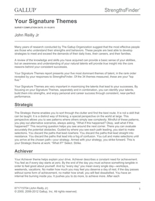 Your Signature Themes
SURVEY COMPLETION DATE: 01-18-2015
John Reilly Jr
Many years of research conducted by The Gallup Organization suggest that the most effective people
are those who understand their strengths and behaviors. These people are best able to develop
strategies to meet and exceed the demands of their daily lives, their careers, and their families.
A review of the knowledge and skills you have acquired can provide a basic sense of your abilities,
but an awareness and understanding of your natural talents will provide true insight into the core
reasons behind your consistent successes.
Your Signature Themes report presents your five most dominant themes of talent, in the rank order
revealed by your responses to StrengthsFinder. Of the 34 themes measured, these are your "top
five."
Your Signature Themes are very important in maximizing the talents that lead to your successes. By
focusing on your Signature Themes, separately and in combination, you can identify your talents,
build them into strengths, and enjoy personal and career success through consistent, near-perfect
performance.
Strategic
The Strategic theme enables you to sort through the clutter and find the best route. It is not a skill that
can be taught. It is a distinct way of thinking, a special perspective on the world at large. This
perspective allows you to see patterns where others simply see complexity. Mindful of these patterns,
you play out alternative scenarios, always asking, “What if this happened? Okay, well what if this
happened?” This recurring question helps you see around the next corner. There you can evaluate
accurately the potential obstacles. Guided by where you see each path leading, you start to make
selections. You discard the paths that lead nowhere. You discard the paths that lead straight into
resistance. You discard the paths that lead into a fog of confusion. You cull and make selections until
you arrive at the chosen path—your strategy. Armed with your strategy, you strike forward. This is
your Strategic theme at work: “What if?” Select. Strike.
Achiever
Your Achiever theme helps explain your drive. Achiever describes a constant need for achievement.
You feel as if every day starts at zero. By the end of the day you must achieve something tangible in
order to feel good about yourself. And by “every day” you mean every single day—workdays,
weekends, vacations. No matter how much you may feel you deserve a day of rest, if the day passes
without some form of achievement, no matter how small, you will feel dissatisfied. You have an
internal fire burning inside you. It pushes you to do more, to achieve more. After each
671715704 (John Reilly Jr)
© 2000, 2006-2012 Gallup, Inc. All rights reserved.
1
 