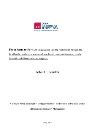 From Farm to Fork: An investigation into the relationship between the
local butcher and the consumer and how health issues and consumer trends
have affected this over the last ten years.
John J. Sheridan
A thesis in partial fulfilment of the requirements of the Bachelor of Business Studies
(Honours) in Hospitality Management
May, 2016
 