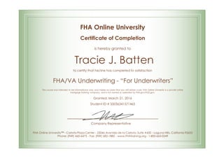 FHA Online University
Certificate of Completion
is hereby granted to
Tracie J. Batten
to certify that he/she has completed to satisfaction
FHA/VA Underwriting - “For Underwriters”
This course was intended to be informational only, and makes no claim that you will obtain a job. FHA Online University is a private online
mortgage training company, and is not owned or operated by FHA.gov/HUD.gov.
Granted: March 21, 2016
Student ID # S0036341571465
Company Representative
FHA Online University™ - Carlota Plaza Center - 23046 Avenida de la Carlota, Suite #600 - Laguna Hills, California 92653
Phone: (949) 460-6473 - Fax: (949) 682-1882 - www.FHAtraining.org - 1-800-665-0249
 