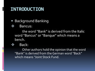 INTRODUCTION
 Background Banking
 Bancus:
the word “Bank” is derived from the Italic
word “Bancus” or “Banque” which means a
bench.
 Back:
Other authors hold the opinion that the word
“Bank” is derived from the German word “Back”
which means “Joint Stock Fund.
 
