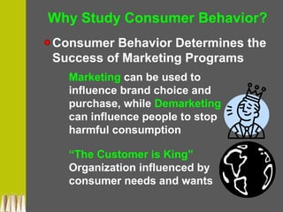 Why Study Consumer Behavior?
Consumer Behavior Determines the
Success of Marketing Programs
Marketing can be used to
influence brand choice and
purchase, while Demarketing
can influence people to stop
harmful consumption
“The Customer is King”
Organization influenced by
consumer needs and wants
 