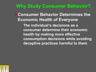 Why Study Consumer Behavior?
Consumer Behavior Determines the
Economic Health of Everyone
The individual’s decisions as a
consumer determine their economic
health by making more effective
consumption decisions while avoiding
deceptive practices harmful to them
 
