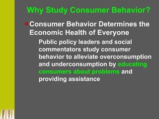 Why Study Consumer Behavior?
Consumer Behavior Determines the
Economic Health of Everyone
Public policy leaders and social
commentators study consumer
behavior to alleviate overconsumption
and underconsumption by educating
consumers about problems and
providing assistance
 