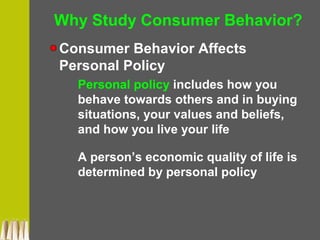 Why Study Consumer Behavior?
Consumer Behavior Affects
Personal Policy
Personal policy includes how you
behave towards others and in buying
situations, your values and beliefs,
and how you live your life
A person’s economic quality of life is
determined by personal policy
 