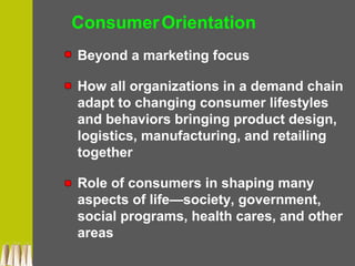 ConsumerOrientation
Beyond a marketing focus
How all organizations in a demand chain
adapt to changing consumer lifestyles
and behaviors bringing product design,
logistics, manufacturing, and retailing
together
Role of consumers in shaping many
aspects of life—society, government,
social programs, health cares, and other
areas
 