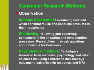 Consumer Research Methods
Observation
In-home observation: examining how and
when consumers use and consume products in
their households
Shadowing: following and observing
consumers in the shopping and consumption
processes. Researchers may ask questions
about reasons for behaviors
Physiological methods: Techniques
borrowed from medicine, psychology and other
sciences including cameras to measure eye
movement, galvanic skin response, and MRI
 