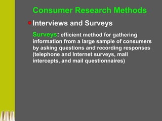 Consumer Research Methods
Interviews and Surveys
Surveys: efficient method for gathering
information from a large sample of consumers
by asking questions and recording responses
(telephone and Internet surveys, mall
intercepts, and mail questionnaires)
 
