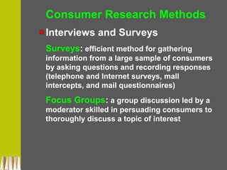 Consumer Research Methods
Interviews and Surveys
Surveys: efficient method for gathering
information from a large sample of consumers
by asking questions and recording responses
(telephone and Internet surveys, mall
intercepts, and mail questionnaires)
Focus Groups: a group discussion led by a
moderator skilled in persuading consumers to
thoroughly discuss a topic of interest
 