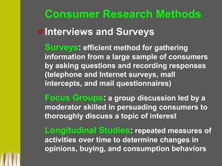 Consumer Research Methods
Interviews and Surveys
Surveys: efficient method for gathering
information from a large sample of consumers
by asking questions and recording responses
(telephone and Internet surveys, mall
intercepts, and mail questionnaires)
Focus Groups: a group discussion led by a
moderator skilled in persuading consumers to
thoroughly discuss a topic of interest
Longitudinal Studies: repeated measures of
activities over time to determine changes in
opinions, buying, and consumption behaviors
 