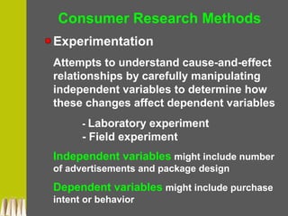 Consumer Research Methods
Experimentation
Attempts to understand cause-and-effect
relationships by carefully manipulating
independent variables to determine how
these changes affect dependent variables
- Laboratory experiment
- Field experiment
Independent variables might include number
of advertisements and package design
Dependent variables might include purchase
intent or behavior
 