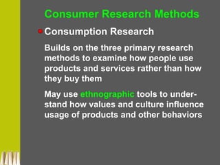 Consumer Research Methods
Consumption Research
Builds on the three primary research
methods to examine how people use
products and services rather than how
they buy them
May use ethnographic tools to under-
stand how values and culture influence
usage of products and other behaviors
 