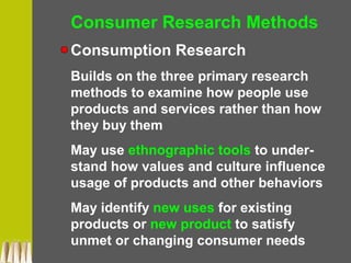 Consumer Research Methods
Consumption Research
Builds on the three primary research
methods to examine how people use
products and services rather than how
they buy them
May use ethnographic tools to under-
stand how values and culture influence
usage of products and other behaviors
May identify new uses for existing
products or new product to satisfy
unmet or changing consumer needs
 