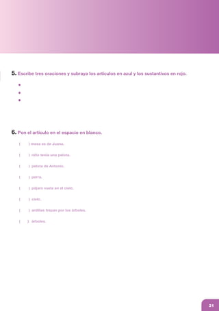 af_libro colegio_parte1.FH11 15/1/09 12:09 Página 21
Composición
C M Y CM MY CY CMY K
6. Pon el artículo en el espacio en blanco.
( ) mesa es de Juana.
( ) niño tenía una pelota.
( ) pelota de Antonio.
( ) perra.
( ) pájaro vuela en el cielo.
( ) cielo.
( ) ardillas trepan por los árboles.
( ) árboles.
5. Escribe tres oraciones y subraya los artículos en azul y los sustantivos en rojo.
21
 