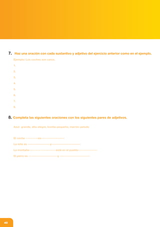 af_libro colegio_parte1.FH11 15/1/09 12:09 Página 40
Composición
C M Y CM MY CY CMY K
40
7. Haz una oración con cada sustantivo y adjetivo del ejercicio anterior como en el ejemplo.
Ejemplo: Los coches son caros.
1.
2.
3.
4.
5.
6.
7.
8.
8. Completa las siguientes oraciones con los siguientes pares de adjetivos.
Azul- grande; alta-alegre; bonita-pequeño; marrón-peludo
El coche -----------es---------------------
La niña es --------------------y--------------------------
La montaña------------------------está en el pueblo-----------------
El perro es --------------------------y ---------------------------
 