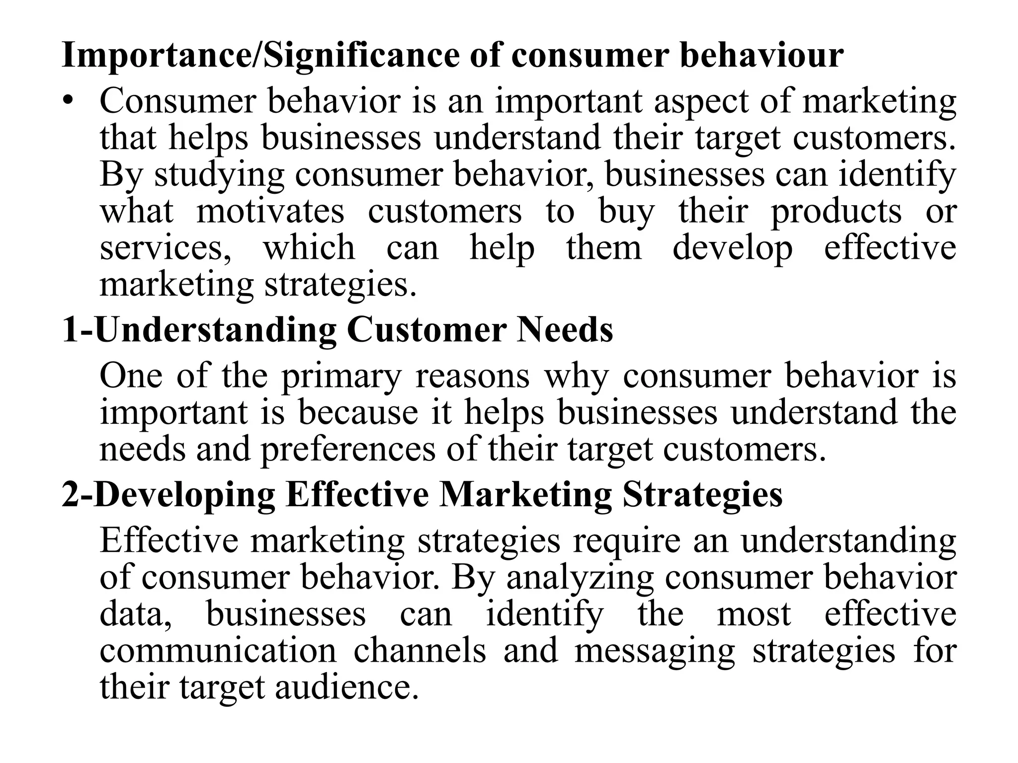 Importance/Significance of consumer behaviour
• Consumer behavior is an important aspect of marketing
that helps businesses understand their target customers.
By studying consumer behavior, businesses can identify
what motivates customers to buy their products or
services, which can help them develop effective
marketing strategies.
1-Understanding Customer Needs
One of the primary reasons why consumer behavior is
important is because it helps businesses understand the
needs and preferences of their target customers.
2-Developing Effective Marketing Strategies
Effective marketing strategies require an understanding
of consumer behavior. By analyzing consumer behavior
data, businesses can identify the most effective
communication channels and messaging strategies for
their target audience.
 
