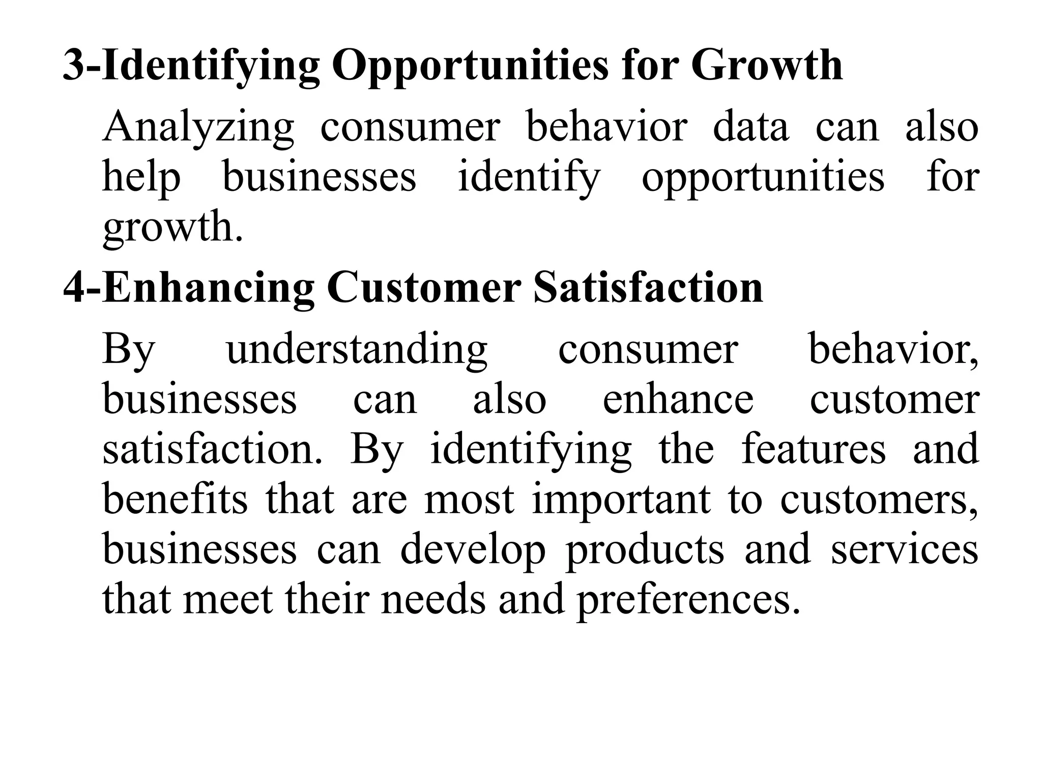 3-Identifying Opportunities for Growth
Analyzing consumer behavior data can also
help businesses identify opportunities for
growth.
4-Enhancing Customer Satisfaction
By understanding consumer behavior,
businesses can also enhance customer
satisfaction. By identifying the features and
benefits that are most important to customers,
businesses can develop products and services
that meet their needs and preferences.
 
