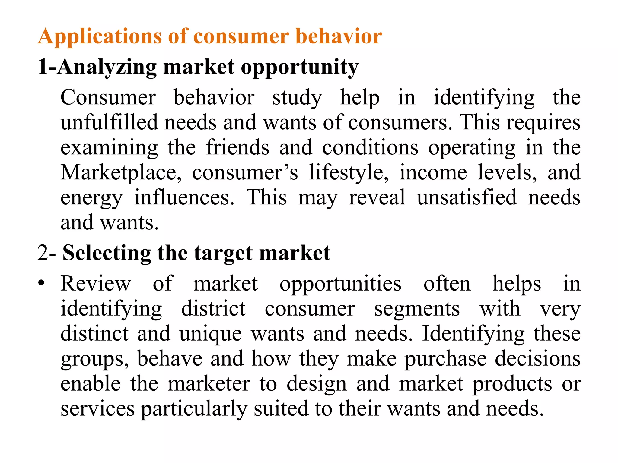 Applications of consumer behavior
1-Analyzing market opportunity
Consumer behavior study help in identifying the
unfulfilled needs and wants of consumers. This requires
examining the friends and conditions operating in the
Marketplace, consumer’s lifestyle, income levels, and
energy influences. This may reveal unsatisfied needs
and wants.
2- Selecting the target market
• Review of market opportunities often helps in
identifying district consumer segments with very
distinct and unique wants and needs. Identifying these
groups, behave and how they make purchase decisions
enable the marketer to design and market products or
services particularly suited to their wants and needs.
 