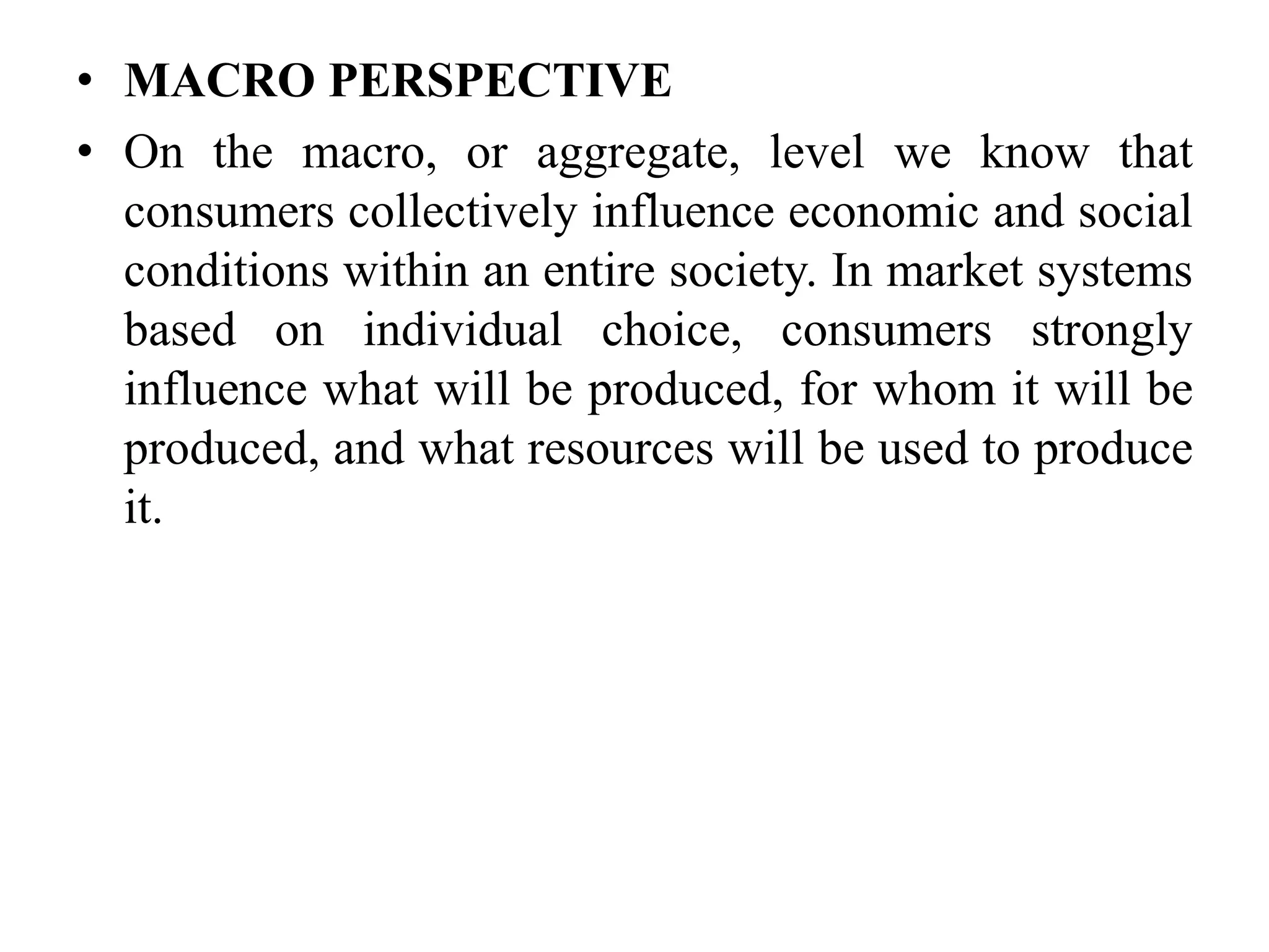 • MACRO PERSPECTIVE
• On the macro, or aggregate, level we know that
consumers collectively influence economic and social
conditions within an entire society. In market systems
based on individual choice, consumers strongly
influence what will be produced, for whom it will be
produced, and what resources will be used to produce
it.
 