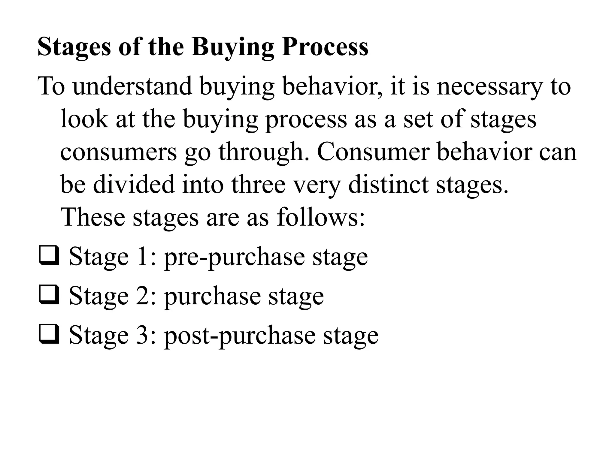 Stages of the Buying Process
To understand buying behavior, it is necessary to
look at the buying process as a set of stages
consumers go through. Consumer behavior can
be divided into three very distinct stages.
These stages are as follows:
 Stage 1: pre-purchase stage
 Stage 2: purchase stage
 Stage 3: post-purchase stage
 