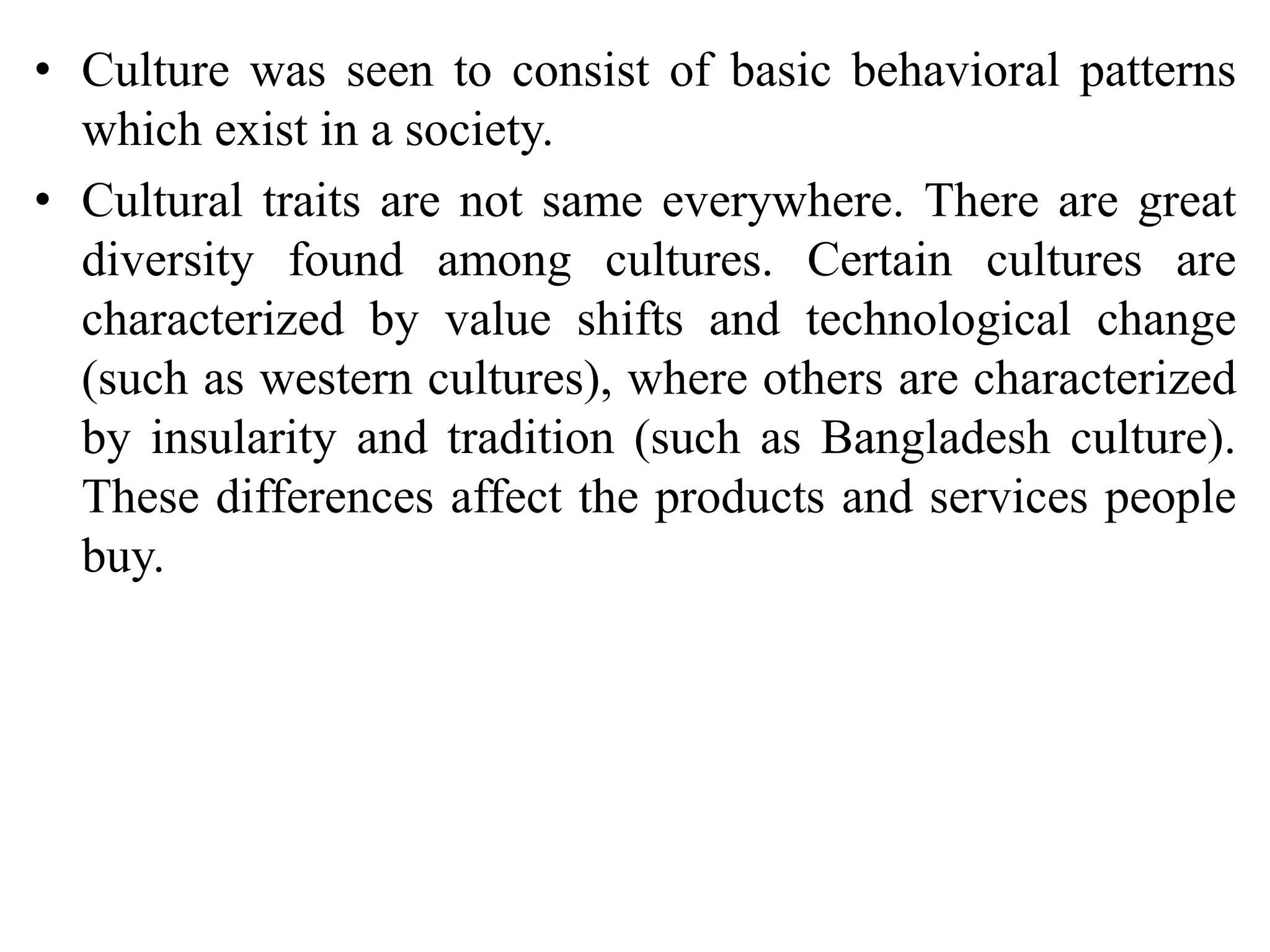 • Culture was seen to consist of basic behavioral patterns
which exist in a society.
• Cultural traits are not same everywhere. There are great
diversity found among cultures. Certain cultures are
characterized by value shifts and technological change
(such as western cultures), where others are characterized
by insularity and tradition (such as Bangladesh culture).
These differences affect the products and services people
buy.
 