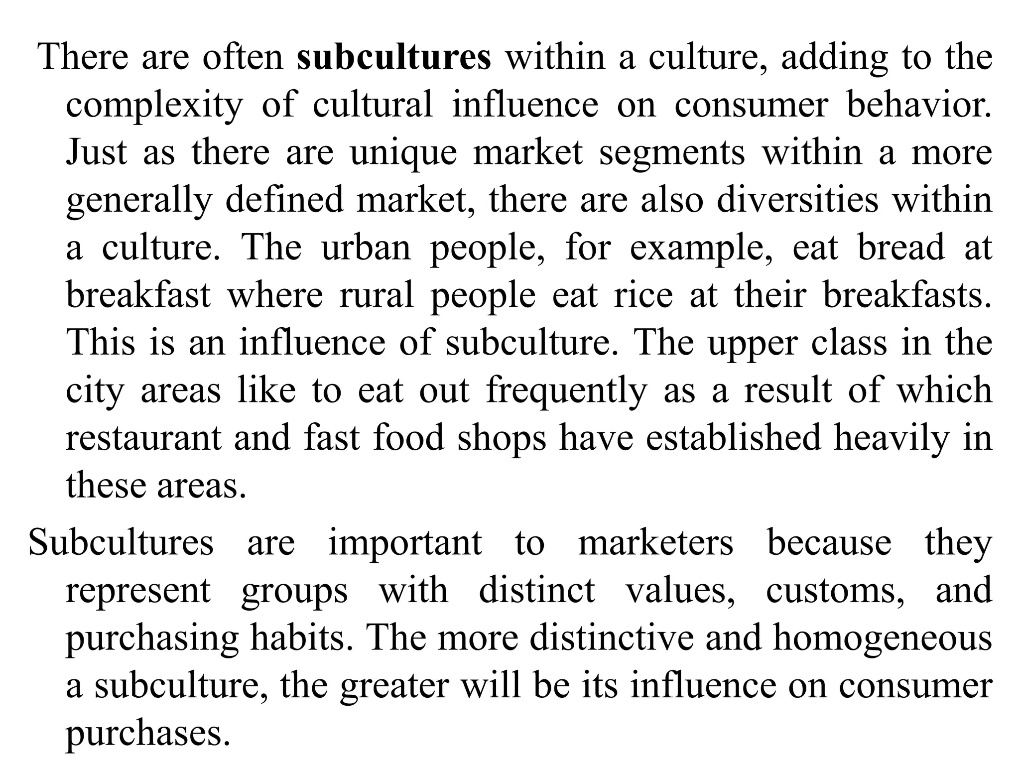 There are often subcultures within a culture, adding to the
complexity of cultural influence on consumer behavior.
Just as there are unique market segments within a more
generally defined market, there are also diversities within
a culture. The urban people, for example, eat bread at
breakfast where rural people eat rice at their breakfasts.
This is an influence of subculture. The upper class in the
city areas like to eat out frequently as a result of which
restaurant and fast food shops have established heavily in
these areas.
Subcultures are important to marketers because they
represent groups with distinct values, customs, and
purchasing habits. The more distinctive and homogeneous
a subculture, the greater will be its influence on consumer
purchases.
 