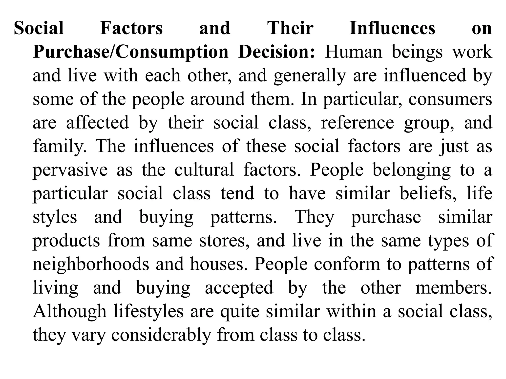 Social Factors and Their Influences on
Purchase/Consumption Decision: Human beings work
and live with each other, and generally are influenced by
some of the people around them. In particular, consumers
are affected by their social class, reference group, and
family. The influences of these social factors are just as
pervasive as the cultural factors. People belonging to a
particular social class tend to have similar beliefs, life
styles and buying patterns. They purchase similar
products from same stores, and live in the same types of
neighborhoods and houses. People conform to patterns of
living and buying accepted by the other members.
Although lifestyles are quite similar within a social class,
they vary considerably from class to class.
 