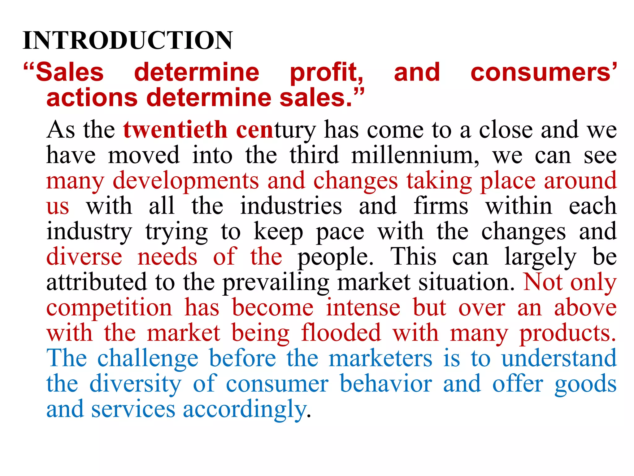 INTRODUCTION
“Sales determine profit, and consumers’
actions determine sales.”
As the twentieth century has come to a close and we
have moved into the third millennium, we can see
many developments and changes taking place around
us with all the industries and firms within each
industry trying to keep pace with the changes and
diverse needs of the people. This can largely be
attributed to the prevailing market situation. Not only
competition has become intense but over an above
with the market being flooded with many products.
The challenge before the marketers is to understand
the diversity of consumer behavior and offer goods
and services accordingly.
 