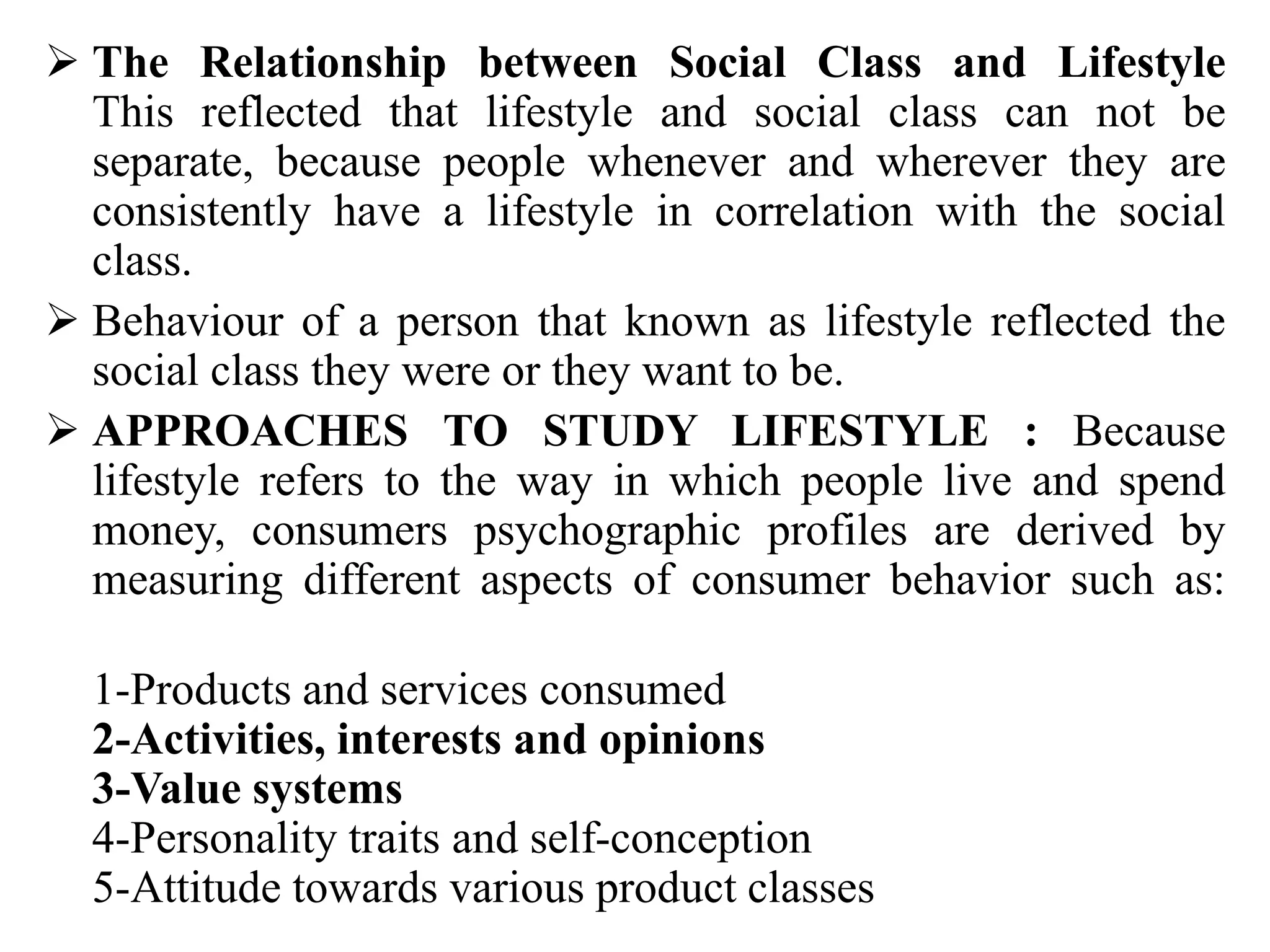  The Relationship between Social Class and Lifestyle
This reflected that lifestyle and social class can not be
separate, because people whenever and wherever they are
consistently have a lifestyle in correlation with the social
class.
 Behaviour of a person that known as lifestyle reflected the
social class they were or they want to be.
 APPROACHES TO STUDY LIFESTYLE : Because
lifestyle refers to the way in which people live and spend
money, consumers psychographic profiles are derived by
measuring different aspects of consumer behavior such as:
1-Products and services consumed
2-Activities, interests and opinions
3-Value systems
4-Personality traits and self-conception
5-Attitude towards various product classes
 
