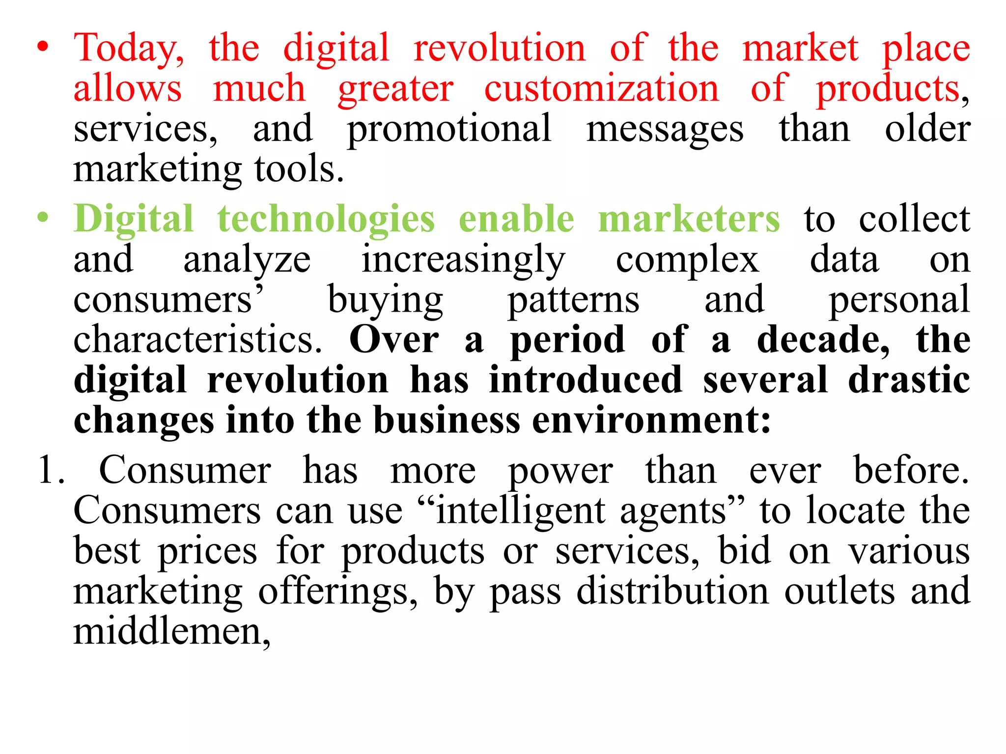 • Today, the digital revolution of the market place
allows much greater customization of products,
services, and promotional messages than older
marketing tools.
• Digital technologies enable marketers to collect
and analyze increasingly complex data on
consumers’ buying patterns and personal
characteristics. Over a period of a decade, the
digital revolution has introduced several drastic
changes into the business environment:
1. Consumer has more power than ever before.
Consumers can use “intelligent agents” to locate the
best prices for products or services, bid on various
marketing offerings, by pass distribution outlets and
middlemen,
 