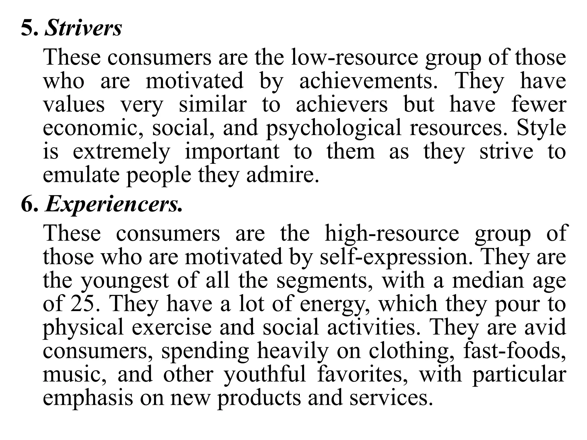 5. Strivers
These consumers are the low-resource group of those
who are motivated by achievements. They have
values very similar to achievers but have fewer
economic, social, and psychological resources. Style
is extremely important to them as they strive to
emulate people they admire.
6. Experiencers.
These consumers are the high-resource group of
those who are motivated by self-expression. They are
the youngest of all the segments, with a median age
of 25. They have a lot of energy, which they pour to
physical exercise and social activities. They are avid
consumers, spending heavily on clothing, fast-foods,
music, and other youthful favorites, with particular
emphasis on new products and services.
 