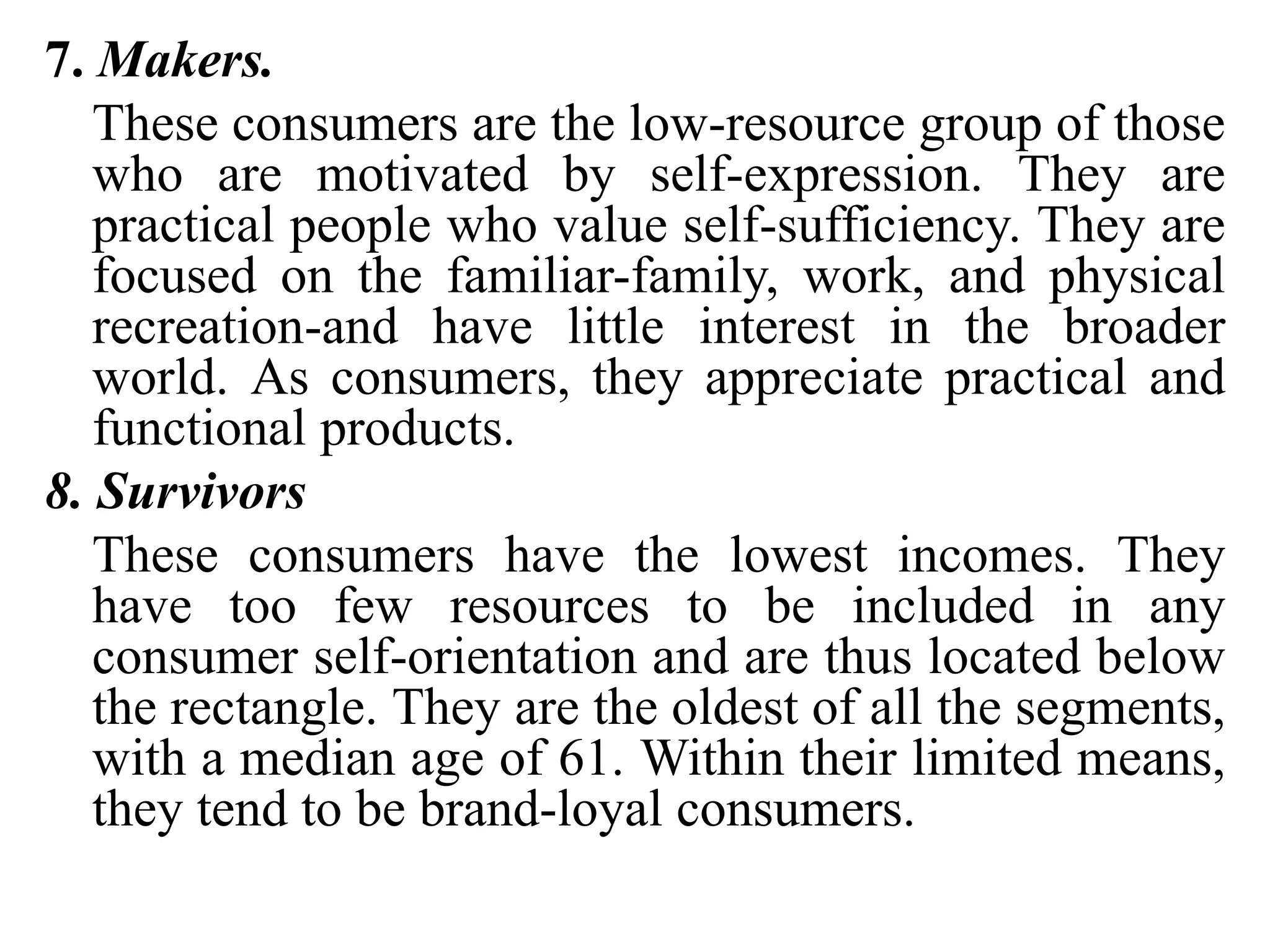 7. Makers.
These consumers are the low-resource group of those
who are motivated by self-expression. They are
practical people who value self-sufficiency. They are
focused on the familiar-family, work, and physical
recreation-and have little interest in the broader
world. As consumers, they appreciate practical and
functional products.
8. Survivors
These consumers have the lowest incomes. They
have too few resources to be included in any
consumer self-orientation and are thus located below
the rectangle. They are the oldest of all the segments,
with a median age of 61. Within their limited means,
they tend to be brand-loyal consumers.
 