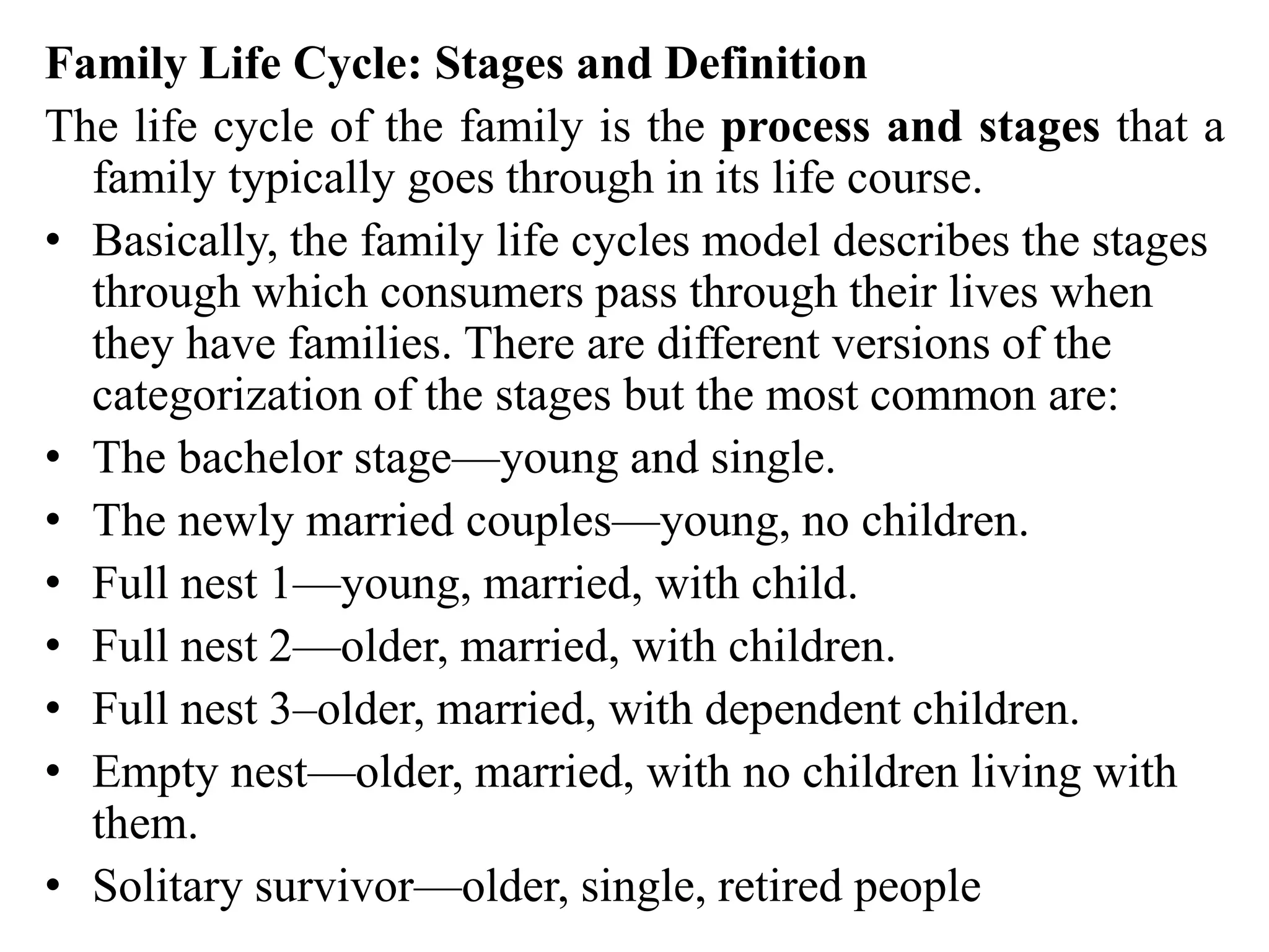 Family Life Cycle: Stages and Definition
The life cycle of the family is the process and stages that a
family typically goes through in its life course.
• Basically, the family life cycles model describes the stages
through which consumers pass through their lives when
they have families. There are different versions of the
categorization of the stages but the most common are:
• The bachelor stage—young and single.
• The newly married couples—young, no children.
• Full nest 1—young, married, with child.
• Full nest 2—older, married, with children.
• Full nest 3–older, married, with dependent children.
• Empty nest—older, married, with no children living with
them.
• Solitary survivor—older, single, retired people
 