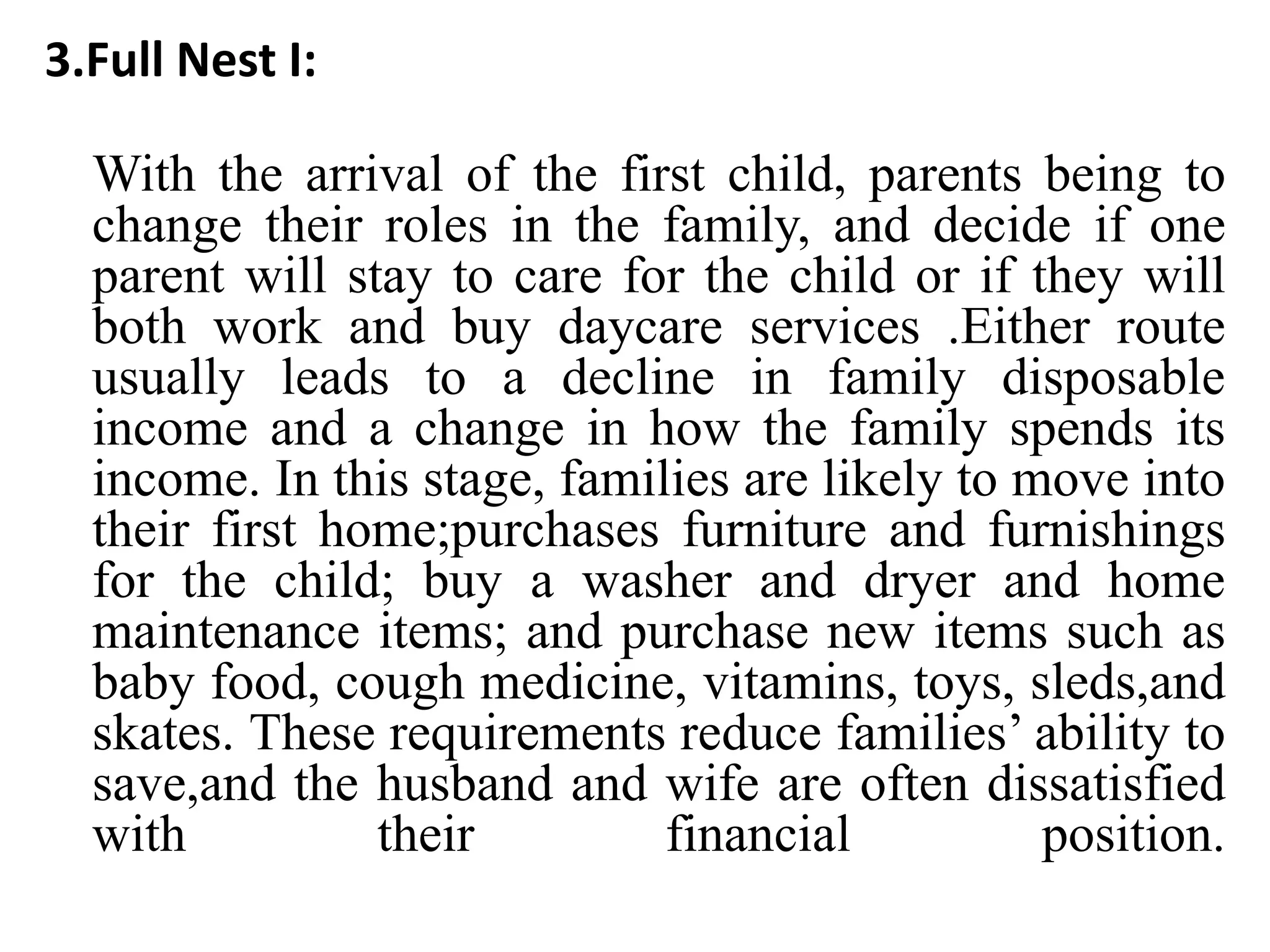 3.Full Nest I:
With the arrival of the first child, parents being to
change their roles in the family, and decide if one
parent will stay to care for the child or if they will
both work and buy daycare services .Either route
usually leads to a decline in family disposable
income and a change in how the family spends its
income. In this stage, families are likely to move into
their first home;purchases furniture and furnishings
for the child; buy a washer and dryer and home
maintenance items; and purchase new items such as
baby food, cough medicine, vitamins, toys, sleds,and
skates. These requirements reduce families’ ability to
save,and the husband and wife are often dissatisfied
with their financial position.
 