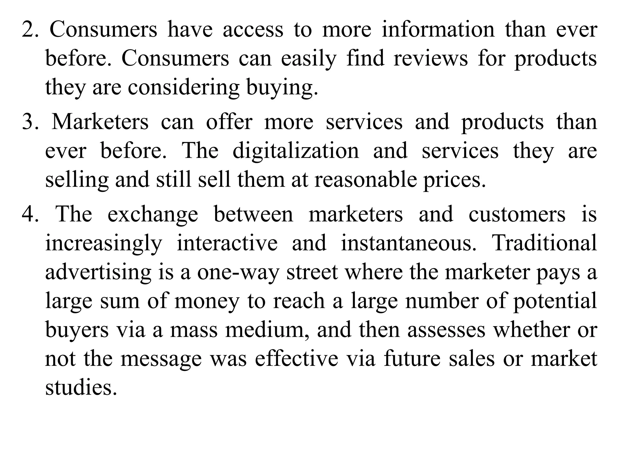 2. Consumers have access to more information than ever
before. Consumers can easily find reviews for products
they are considering buying.
3. Marketers can offer more services and products than
ever before. The digitalization and services they are
selling and still sell them at reasonable prices.
4. The exchange between marketers and customers is
increasingly interactive and instantaneous. Traditional
advertising is a one-way street where the marketer pays a
large sum of money to reach a large number of potential
buyers via a mass medium, and then assesses whether or
not the message was effective via future sales or market
studies.
 