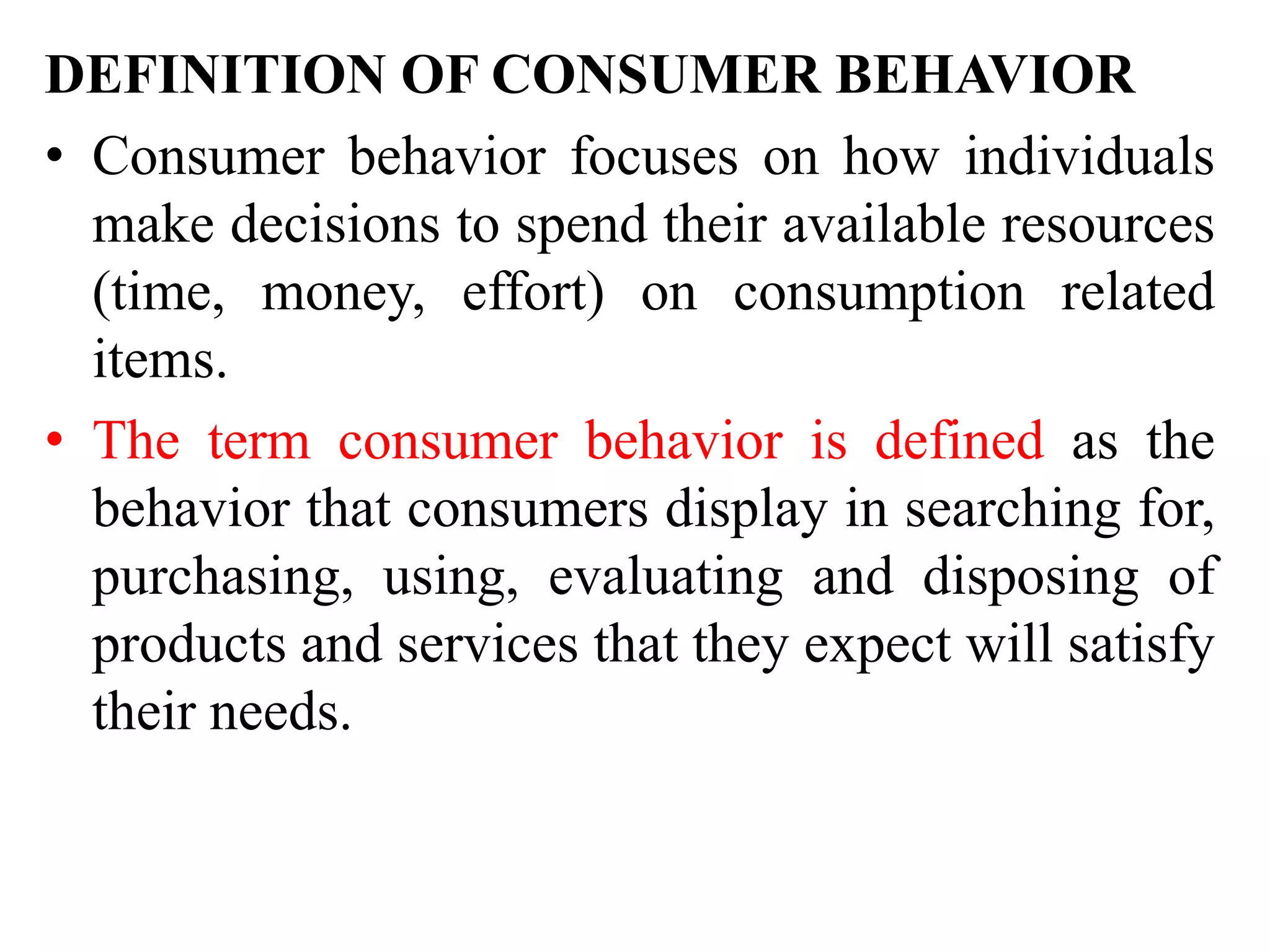 DEFINITION OF CONSUMER BEHAVIOR
• Consumer behavior focuses on how individuals
make decisions to spend their available resources
(time, money, effort) on consumption related
items.
• The term consumer behavior is defined as the
behavior that consumers display in searching for,
purchasing, using, evaluating and disposing of
products and services that they expect will satisfy
their needs.
 