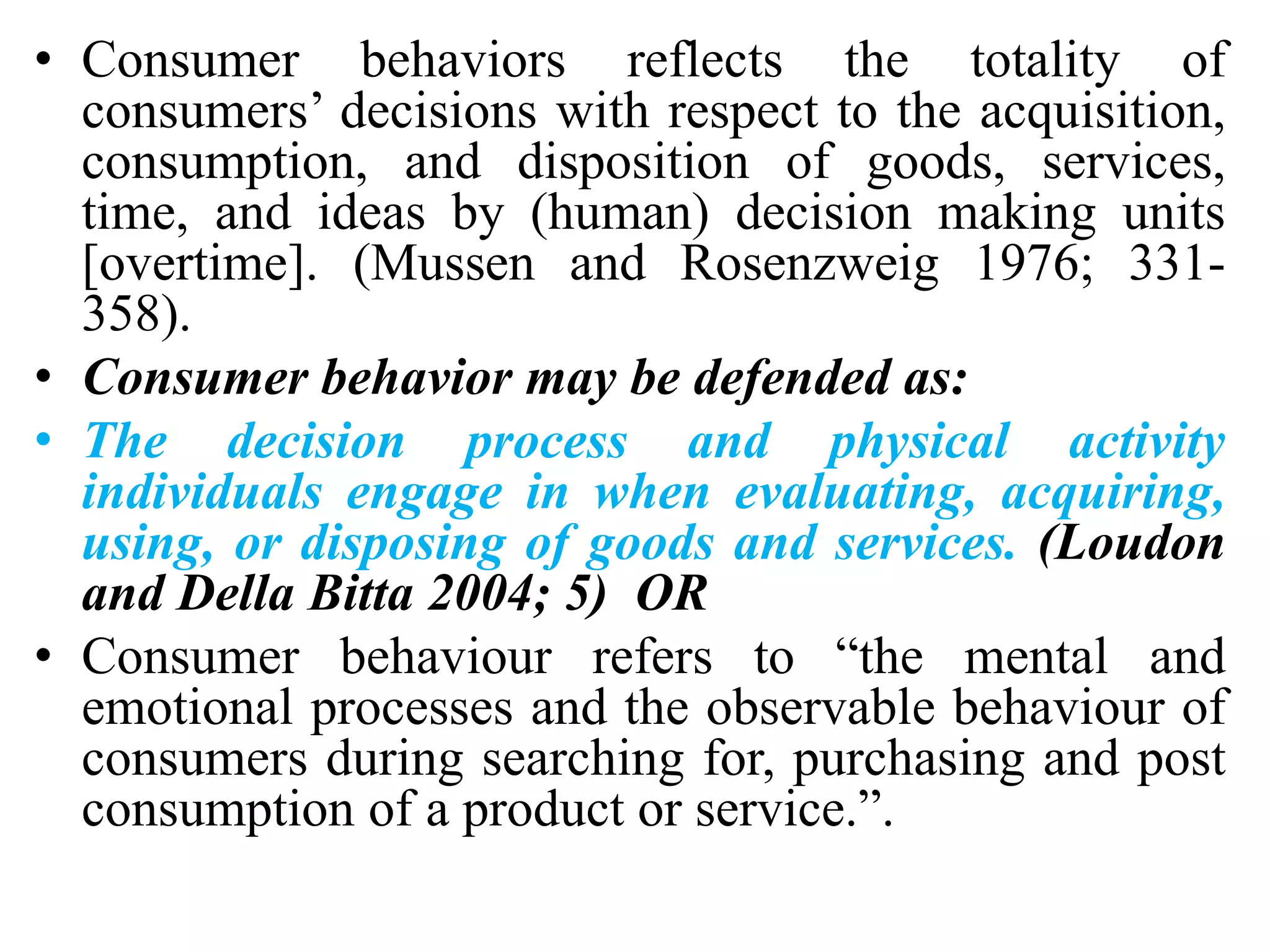 • Consumer behaviors reflects the totality of
consumers’ decisions with respect to the acquisition,
consumption, and disposition of goods, services,
time, and ideas by (human) decision making units
[overtime]. (Mussen and Rosenzweig 1976; 331-
358).
• Consumer behavior may be defended as:
• The decision process and physical activity
individuals engage in when evaluating, acquiring,
using, or disposing of goods and services. (Loudon
and Della Bitta 2004; 5) OR
• Consumer behaviour refers to “the mental and
emotional processes and the observable behaviour of
consumers during searching for, purchasing and post
consumption of a product or service.”.
 