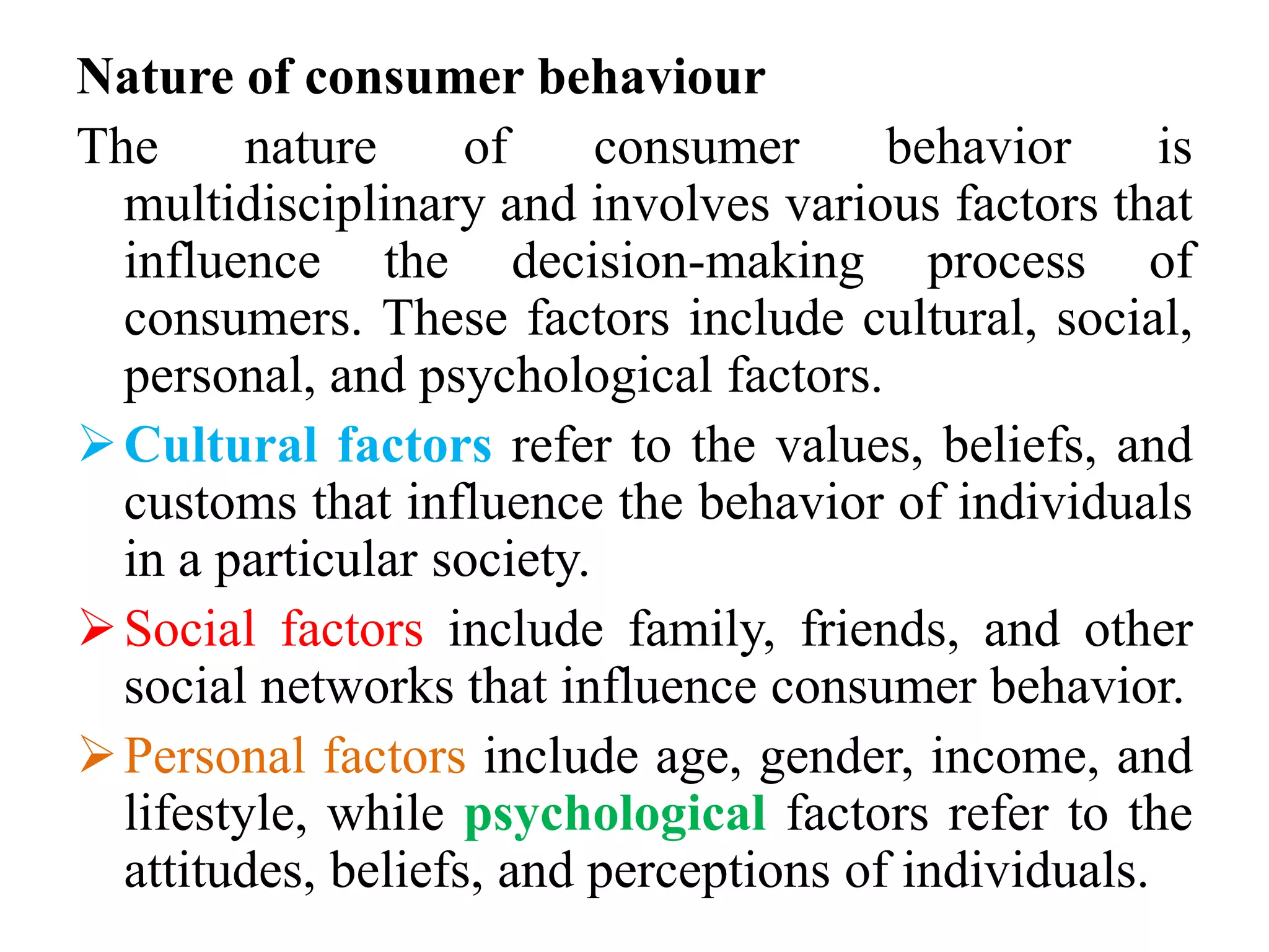Nature of consumer behaviour
The nature of consumer behavior is
multidisciplinary and involves various factors that
influence the decision-making process of
consumers. These factors include cultural, social,
personal, and psychological factors.
Cultural factors refer to the values, beliefs, and
customs that influence the behavior of individuals
in a particular society.
Social factors include family, friends, and other
social networks that influence consumer behavior.
Personal factors include age, gender, income, and
lifestyle, while psychological factors refer to the
attitudes, beliefs, and perceptions of individuals.
 