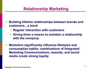 Copyright © 2014 Pearson Canada Inc.
1 - 11
Relationship Marketing
• Building lifetime relationships between brands and
customers…a bond
• Regular interaction with customers
• Giving them a reason to maintain a relationship
with the company
• Marketers significantly influence lifestyles and
consumption habits: combinations of Integrated
Marketing Communications, rewards, and social
media create strong loyalty
 