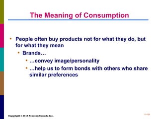 Copyright © 2014 Pearson Canada Inc.
1 - 13
The Meaning of Consumption
• People often buy products not for what they do, but
for what they mean
• Brands…
• …convey image/personality
• …help us to form bonds with others who share
similar preferences
 