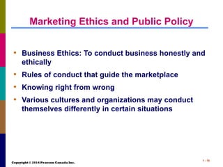 Copyright © 2014 Pearson Canada Inc.
1 - 16
Marketing Ethics and Public Policy
• Business Ethics: To conduct business honestly and
ethically
• Rules of conduct that guide the marketplace
• Knowing right from wrong
• Various cultures and organizations may conduct
themselves differently in certain situations
 