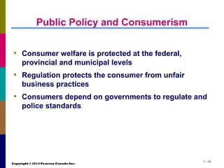Copyright © 2014 Pearson Canada Inc.
1 - 19
Public Policy and Consumerism
• Consumer welfare is protected at the federal,
provincial and municipal levels
• Regulation protects the consumer from unfair
business practices
• Consumers depend on governments to regulate and
police standards
 